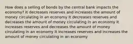 How does a selling of bonds by the central bank impacts the economy? It decreases reserves and increases the amount of money circulating in an economy It decreases reserves and decreases the amount of money circulating in an economy It increases reserves and decreases the amount of money circulating in an economy It increases reserves and increases the amount of money circulating in an economy