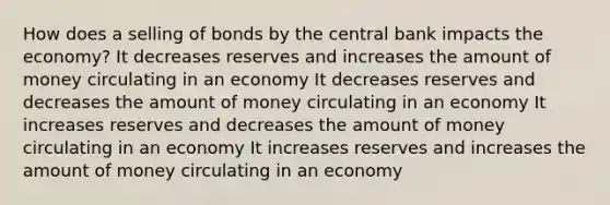 How does a selling of bonds by the central bank impacts the economy? It decreases reserves and increases the amount of money circulating in an economy It decreases reserves and decreases the amount of money circulating in an economy It increases reserves and decreases the amount of money circulating in an economy It increases reserves and increases the amount of money circulating in an economy