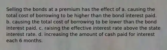 Selling the bonds at a premium has the effect of a. causing the total cost of borrowing to be higher than the bond interest paid. b. causing the total cost of borrowing to be lower than the bond interest paid. c. raising the effective interest rate above the state interest rate. d. increasing the amount of cash paid for interest each 6 months.