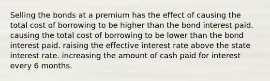 Selling the bonds at a premium has the effect of causing the total cost of borrowing to be higher than the bond interest paid. causing the total cost of borrowing to be lower than the bond interest paid. raising the effective interest rate above the state interest rate. increasing the amount of cash paid for interest every 6 months.