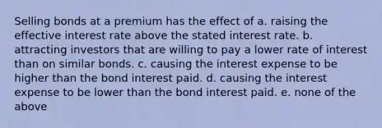 Selling bonds at a premium has the effect of a. raising the effective interest rate above the stated interest rate. b. attracting investors that are willing to pay a lower rate of interest than on similar bonds. c. causing the interest expense to be higher than the bond interest paid. d. causing the interest expense to be lower than the bond interest paid. e. none of the above