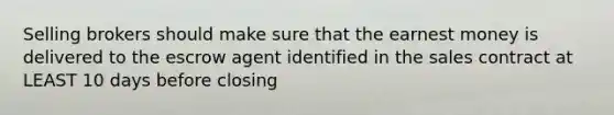 Selling brokers should make sure that the earnest money is delivered to the escrow agent identified in the sales contract at LEAST 10 days before closing