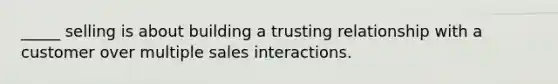 _____ selling is about building a trusting relationship with a customer over multiple sales interactions.