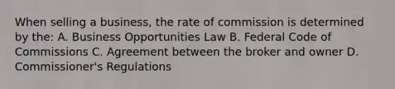 When selling a business, the rate of commission is determined by the: A. Business Opportunities Law B. Federal Code of Commissions C. Agreement between the broker and owner D. Commissioner's Regulations