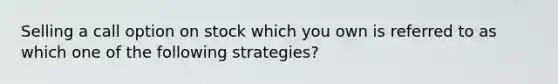 Selling a call option on stock which you own is referred to as which one of the following strategies?