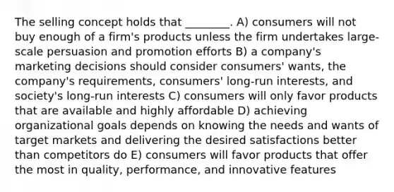 The selling concept holds that ________. A) consumers will not buy enough of a firm's products unless the firm undertakes large-scale persuasion and promotion efforts B) a company's marketing decisions should consider consumers' wants, the company's requirements, consumers' long-run interests, and society's long-run interests C) consumers will only favor products that are available and highly affordable D) achieving organizational goals depends on knowing the needs and wants of target markets and delivering the desired satisfactions better than competitors do E) consumers will favor products that offer the most in quality, performance, and innovative features