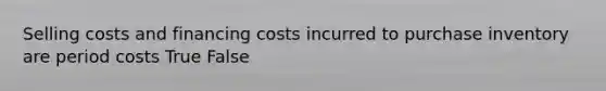 Selling costs and financing costs incurred to purchase inventory are period costs True False