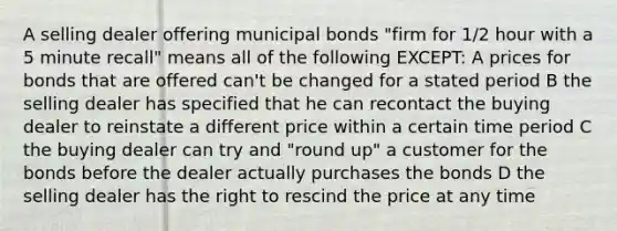 A selling dealer offering municipal bonds "firm for 1/2 hour with a 5 minute recall" means all of the following EXCEPT: A prices for bonds that are offered can't be changed for a stated period B the selling dealer has specified that he can recontact the buying dealer to reinstate a different price within a certain time period C the buying dealer can try and "round up" a customer for the bonds before the dealer actually purchases the bonds D the selling dealer has the right to rescind the price at any time