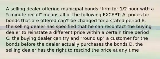 A selling dealer offering municipal bonds "firm for 1/2 hour with a 5 minute recall" means all of the following EXCEPT: A. prices for bonds that are offered can't be changed for a stated period B. the selling dealer has specified that he can recontact the buying dealer to reinstate a different price within a certain time period C. the buying dealer can try and "round up" a customer for the bonds before the dealer actually purchases the bonds D. the selling dealer has the right to rescind the price at any time