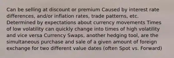 Can be selling at discount or premium Caused by interest rate differences, and/or inflation rates, trade patterns, etc. Determined by expectations about currency movements Times of low volatility can quickly change into times of high volatility and vice versa Currency Swaps, another hedging tool, are the simultaneous purchase and sale of a given amount of foreign exchange for two different value dates (often Spot vs. Forward)