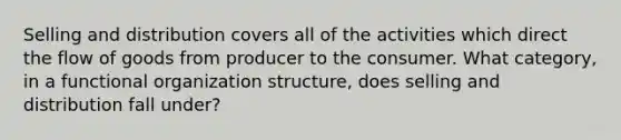 Selling and distribution covers all of the activities which direct the flow of goods from producer to the consumer. What category, in a functional organization structure, does selling and distribution fall under?