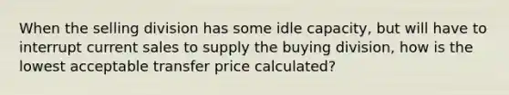 When the selling division has some idle capacity, but will have to interrupt current sales to supply the buying division, how is the lowest acceptable transfer price calculated?