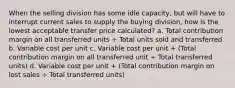 When the selling division has some idle capacity, but will have to interrupt current sales to supply the buying division, how is the lowest acceptable transfer price calculated? a. Total contribution margin on all transferred units ÷ Total units sold and transferred b. Variable cost per unit c. Variable cost per unit + (Total contribution margin on all transferred unit ÷ Total transferred units) d. Variable cost per unit + (Total contribution margin on lost sales ÷ Total transferred units)