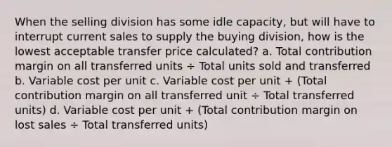 When the selling division has some idle capacity, but will have to interrupt current sales to supply the buying division, how is the lowest acceptable transfer price calculated? a. Total contribution margin on all transferred units ÷ Total units sold and transferred b. Variable cost per unit c. Variable cost per unit + (Total contribution margin on all transferred unit ÷ Total transferred units) d. Variable cost per unit + (Total contribution margin on lost sales ÷ Total transferred units)