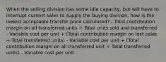 When the selling division has some idle capacity, but will have to interrupt current sales to supply the buying division, how is the lowest acceptable transfer price calculated? - Total contribution margin on all transferred units ÷ Total units sold and transferred - Variable cost per unit + (Total contribution margin on lost sales ÷ Total transferred units) - Variable cost per unit + (Total contribution margin on all transferred unit ÷ Total transferred units) - Variable cost per unit