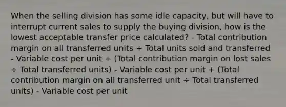 When the selling division has some idle capacity, but will have to interrupt current sales to supply the buying division, how is the lowest acceptable transfer price calculated? - Total contribution margin on all transferred units ÷ Total units sold and transferred - Variable cost per unit + (Total contribution margin on lost sales ÷ Total transferred units) - Variable cost per unit + (Total contribution margin on all transferred unit ÷ Total transferred units) - Variable cost per unit