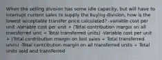 When the selling division has some idle capacity, but will have to interrupt current sales to supply the buying division, how is the lowest acceptable transfer price calculated? -variable cost per unit -Variable cost per unit + (Total contribution margin on all transferred unit ÷ Total transferred units) -Variable cost per unit + (Total contribution margin on lost sales ÷ Total transferred units) -Total contribution margin on all transferred units ÷ Total units sold and transferred