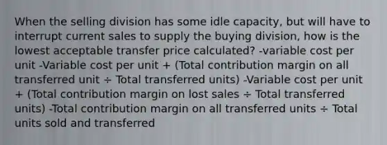 When the selling division has some idle capacity, but will have to interrupt current sales to supply the buying division, how is the lowest acceptable transfer price calculated? -variable cost per unit -Variable cost per unit + (Total contribution margin on all transferred unit ÷ Total transferred units) -Variable cost per unit + (Total contribution margin on lost sales ÷ Total transferred units) -Total contribution margin on all transferred units ÷ Total units sold and transferred