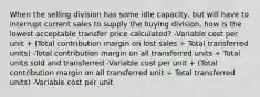 When the selling division has some idle capacity, but will have to interrupt current sales to supply the buying division, how is the lowest acceptable transfer price calculated? -Variable cost per unit + (Total contribution margin on lost sales ÷ Total transferred units) -Total contribution margin on all transferred units ÷ Total units sold and transferred -Variable cost per unit + (Total contribution margin on all transferred unit ÷ Total transferred units) -Variable cost per unit