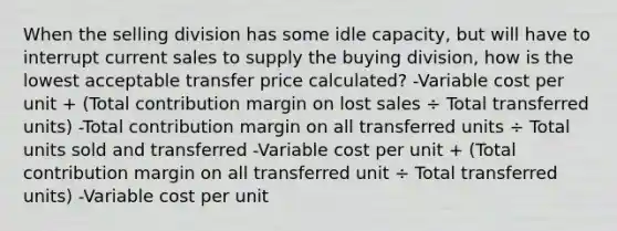 When the selling division has some idle capacity, but will have to interrupt current sales to supply the buying division, how is the lowest acceptable transfer price calculated? -Variable cost per unit + (Total contribution margin on lost sales ÷ Total transferred units) -Total contribution margin on all transferred units ÷ Total units sold and transferred -Variable cost per unit + (Total contribution margin on all transferred unit ÷ Total transferred units) -Variable cost per unit