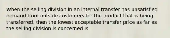 When the selling division in an internal transfer has unsatisfied demand from outside customers for the product that is being transferred, then the lowest acceptable transfer price as far as the selling division is concerned is