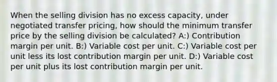 When the selling division has no excess capacity, under negotiated transfer pricing, how should the minimum transfer price by the selling division be calculated? A:) Contribution margin per unit. B:) Variable cost per unit. C:) Variable cost per unit less its lost contribution margin per unit. D:) Variable cost per unit plus its lost contribution margin per unit.