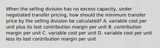 When the selling division has no excess capacity, under negotiated transfer pricing, how should the minimum transfer price by the selling division be calculated? A. variable cost per unit plus its lost contribution margin per unit B. contribution margin per unit C. variable cost per unit D. variable cost per unit less its lost contribution margin per unit