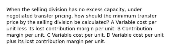 When the selling division has no excess capacity, under negotiated transfer pricing, how should the minimum transfer price by the selling division be calculated? A Variable cost per unit less its lost contribution margin per unit. B Contribution margin per unit. C Variable cost per unit. D Variable cost per unit plus its lost contribution margin per unit.