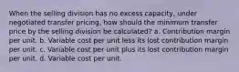 When the selling division has no excess capacity, under negotiated transfer pricing, how should the minimum transfer price by the selling division be calculated? a. Contribution margin per unit. b. Variable cost per unit less its lost contribution margin per unit. c. Variable cost per unit plus its lost contribution margin per unit. d. Variable cost per unit.