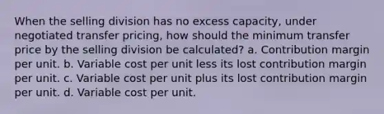 When the selling division has no excess capacity, under negotiated transfer pricing, how should the minimum transfer price by the selling division be calculated? a. Contribution margin per unit. b. Variable cost per unit less its lost contribution margin per unit. c. Variable cost per unit plus its lost contribution margin per unit. d. Variable cost per unit.