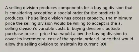 A selling division produces components for a buying division that is considering accepting a special order for the products it produces. The selling division has excess capacity. The minimum price the selling division would be willing to accept is the a. selling division's variable costs b. buying division's outside purchase price c. price that would allow the buying division to cover its incremental cost of the special order d. price that would allow the selling division to maintain its current ROI