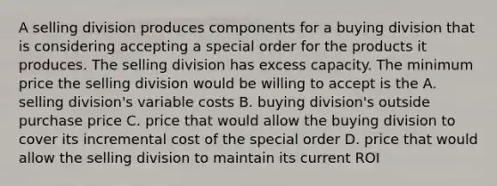 A selling division produces components for a buying division that is considering accepting a special order for the products it produces. The selling division has excess capacity. The minimum price the selling division would be willing to accept is the A. selling division's variable costs B. buying division's outside purchase price C. price that would allow the buying division to cover its incremental cost of the special order D. price that would allow the selling division to maintain its current ROI