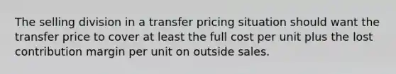 The selling division in a transfer pricing situation should want the transfer price to cover at least the full cost per unit plus the lost contribution margin per unit on outside sales.