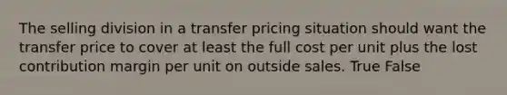 The selling division in a transfer pricing situation should want the transfer price to cover at least the full cost per unit plus the lost contribution margin per unit on outside sales. True False