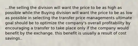 ...the selling the division will want the price to be as high as possible while the Buying division will want the price to be as low as possible in selecting the transfer price managements ultimate goal should be to optimize the company's overall profitability by encouraging a transfer to take place only if the company would benefit by the exchange. this benefit is usually a result of cost savings..