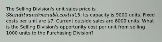 The Selling Division's unit sales price is 38 and its unit variable cost is15. Its capacity is 9000 units. Fixed costs per unit are 7. Current outside sales are 8000 units. What is the Selling Division's opportunity cost per unit from selling 1000 units to the Purchasing Division?