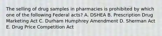 The selling of drug samples in pharmacies is prohibited by which one of the following Federal acts? A. DSHEA B. Prescription Drug Marketing Act C. Durham Humphrey Amendment D. Sherman Act E. Drug Price Competition Act