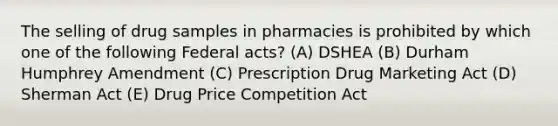 The selling of drug samples in pharmacies is prohibited by which one of the following Federal acts? (A) DSHEA (B) Durham Humphrey Amendment (C) Prescription Drug Marketing Act (D) Sherman Act (E) Drug Price Competition Act