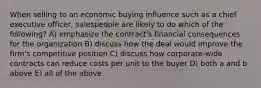 When selling to an economic buying influence such as a chief executive officer, salespeople are likely to do which of the following? A) emphasize the contract's financial consequences for the organization B) discuss how the deal would improve the firm's competitive position C) discuss how corporate-wide contracts can reduce costs per unit to the buyer D) both a and b above E) all of the above