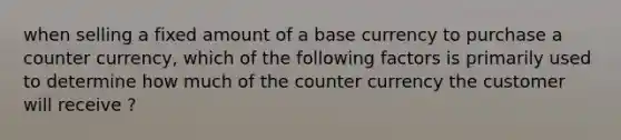 when selling a fixed amount of a base currency to purchase a counter currency, which of the following factors is primarily used to determine how much of the counter currency the customer will receive ?