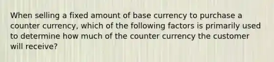 When selling a fixed amount of base currency to purchase a counter currency, which of the following factors is primarily used to determine how much of the counter currency the customer will receive?