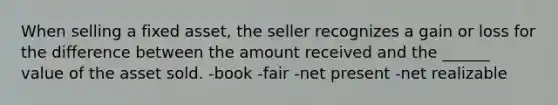 When selling a fixed asset, the seller recognizes a gain or loss for the difference between the amount received and the ______ value of the asset sold. -book -fair -net present -net realizable