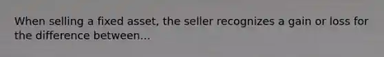 When selling a fixed asset, the seller recognizes a gain or loss for the difference between...