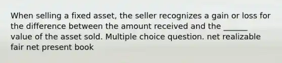 When selling a fixed asset, the seller recognizes a gain or loss for the difference between the amount received and the ______ value of the asset sold. Multiple choice question. net realizable fair net present book