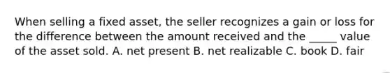 When selling a fixed asset, the seller recognizes a gain or loss for the difference between the amount received and the _____ value of the asset sold. A. net present B. net realizable C. book D. fair