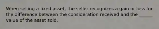 When selling a fixed asset, the seller recognizes a gain or loss for the difference between the consideration received and the ______ value of the asset sold.