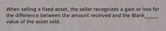 When selling a fixed asset, the seller recognizes a gain or loss for the difference between the amount received and the Blank______ value of the asset sold.