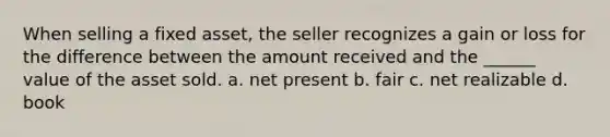 When selling a fixed asset, the seller recognizes a gain or loss for the difference between the amount received and the ______ value of the asset sold. a. net present b. fair c. net realizable d. book