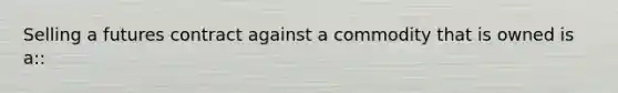 Selling a futures contract against a commodity that is owned is a::