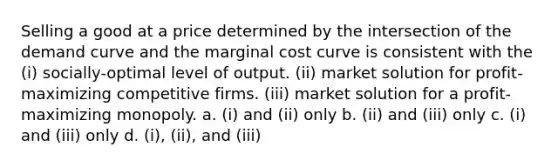 Selling a good at a price determined by the intersection of the demand curve and the marginal cost curve is consistent with the (i) socially-optimal level of output. (ii) market solution for profit-maximizing competitive firms. (iii) market solution for a profit-maximizing monopoly. a. (i) and (ii) only b. (ii) and (iii) only c. (i) and (iii) only d. (i), (ii), and (iii)